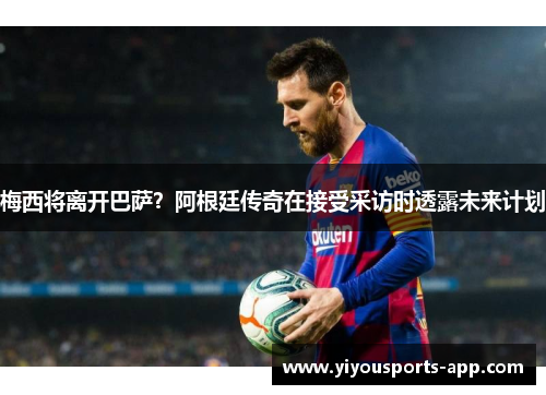 梅西将离开巴萨？阿根廷传奇在接受采访时透露未来计划